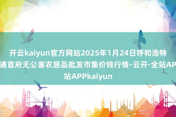 开云kaiyun官方网站2025年1月24日呼和浩特市好意思通首府无公害农居品批发市集价钱行情-云开·全站APPkaiyun