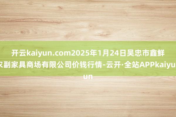 开云kaiyun.com2025年1月24日吴忠市鑫鲜农副家具商场有限公司价钱行情-云开·全站APPkaiyun