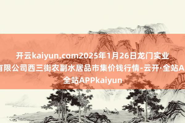 开云kaiyun.com2025年1月26日龙门实业（集团）有限公司西三街农副水居品市集价钱行情-云开·全站APPkaiyun