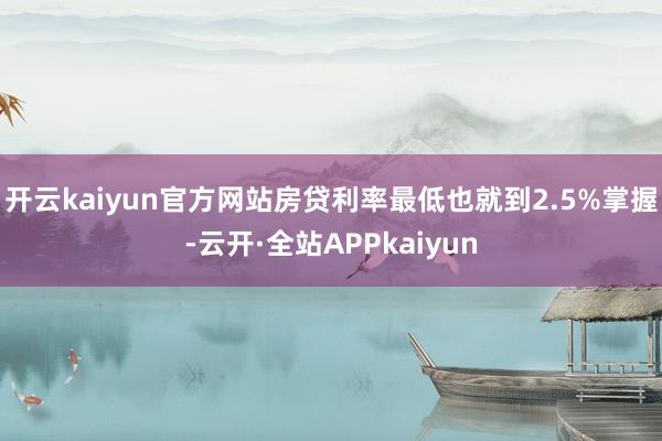 开云kaiyun官方网站房贷利率最低也就到2.5%掌握-云开·全站APPkaiyun