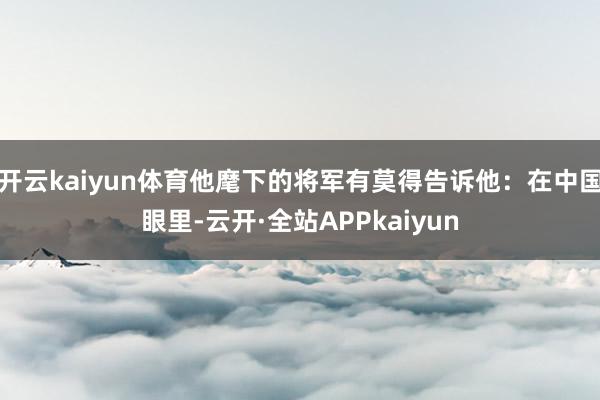 开云kaiyun体育他麾下的将军有莫得告诉他：在中国眼里-云开·全站APPkaiyun