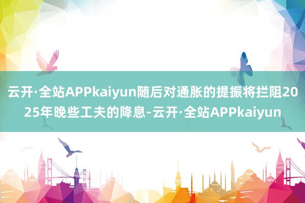 云开·全站APPkaiyun随后对通胀的提振将拦阻2025年晚些工夫的降息-云开·全站APPkaiyun