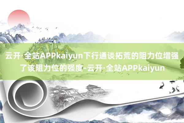 云开·全站APPkaiyun下行通谈拓荒的阻力位增强了该阻力位的强度-云开·全站APPkaiyun