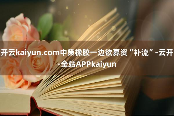 开云kaiyun.com中策橡胶一边欲募资“补流”-云开·全站APPkaiyun