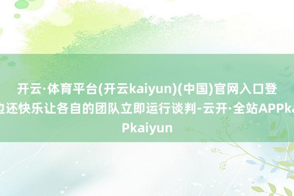 开云·体育平台(开云kaiyun)(中国)官网入口登录两边还快乐让各自的团队立即运行谈判-云开·全站APPkaiyun