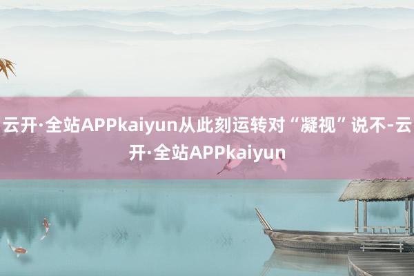 云开·全站APPkaiyun从此刻运转对“凝视”说不-云开·全站APPkaiyun