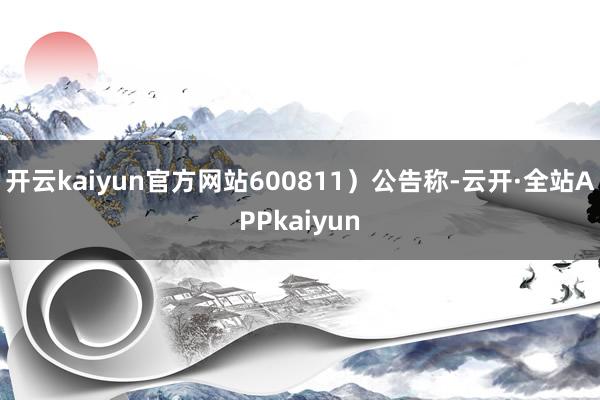 开云kaiyun官方网站600811）公告称-云开·全站APPkaiyun