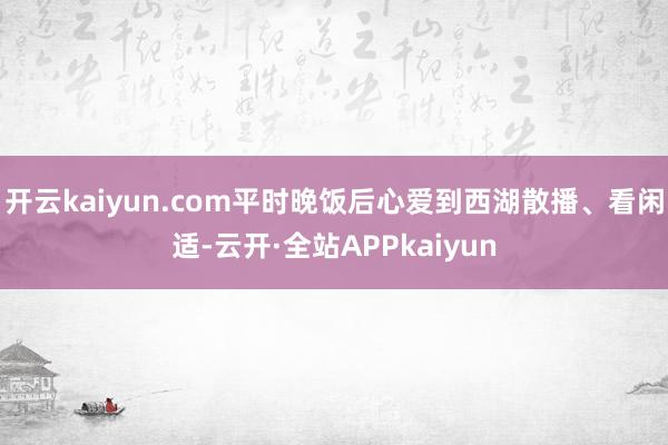 开云kaiyun.com平时晚饭后心爱到西湖散播、看闲适-云开·全站APPkaiyun