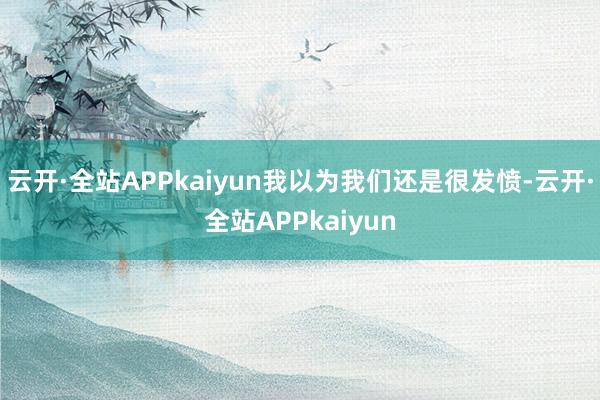 云开·全站APPkaiyun我以为我们还是很发愤-云开·全站APPkaiyun