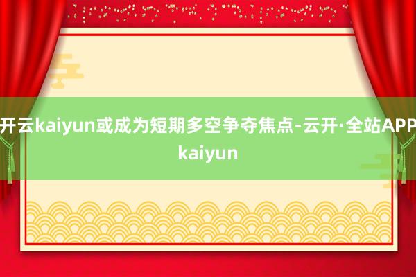 开云kaiyun或成为短期多空争夺焦点-云开·全站APPkaiyun