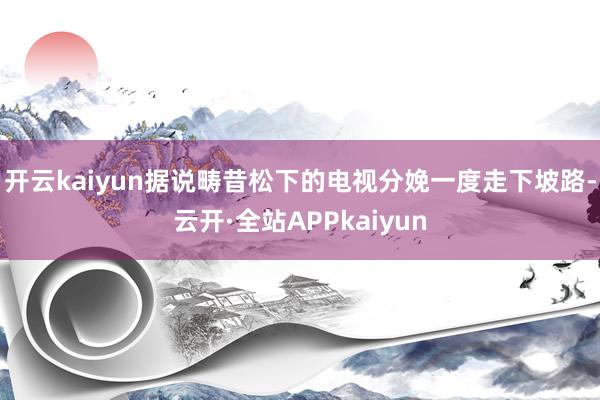 开云kaiyun据说畴昔松下的电视分娩一度走下坡路-云开·全站APPkaiyun