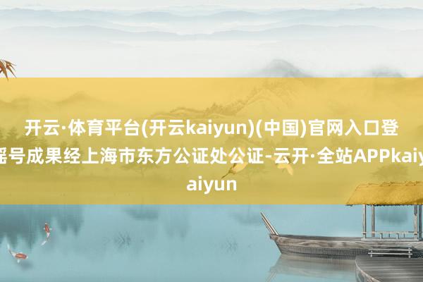 开云·体育平台(开云kaiyun)(中国)官网入口登录摇号成果经上海市东方公证处公证-云开·全站APPkaiyun