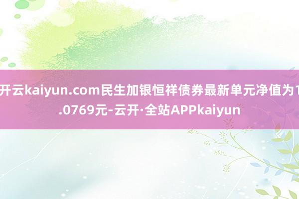 开云kaiyun.com民生加银恒祥债券最新单元净值为1.0769元-云开·全站APPkaiyun