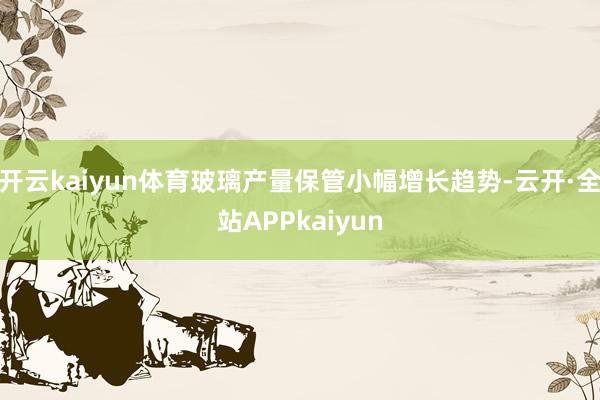 开云kaiyun体育玻璃产量保管小幅增长趋势-云开·全站APPkaiyun