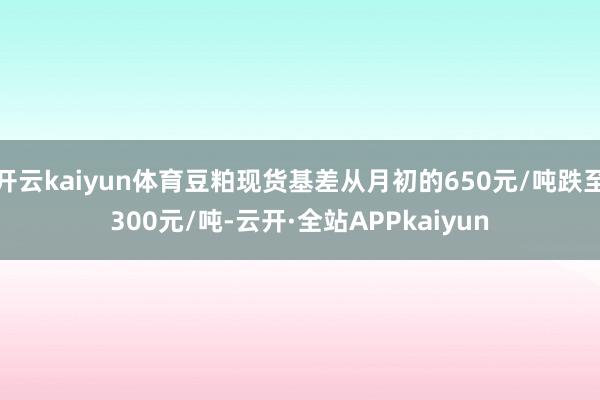 开云kaiyun体育豆粕现货基差从月初的650元/吨跌至300元/吨-云开·全站APPkaiyun