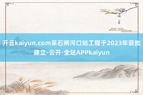 开云kaiyun.com采石闸河口站工程于2023年获批建立-云开·全站APPkaiyun