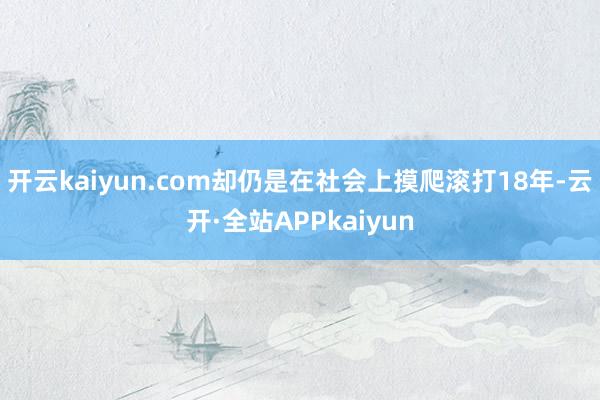 开云kaiyun.com却仍是在社会上摸爬滚打18年-云开·全站APPkaiyun