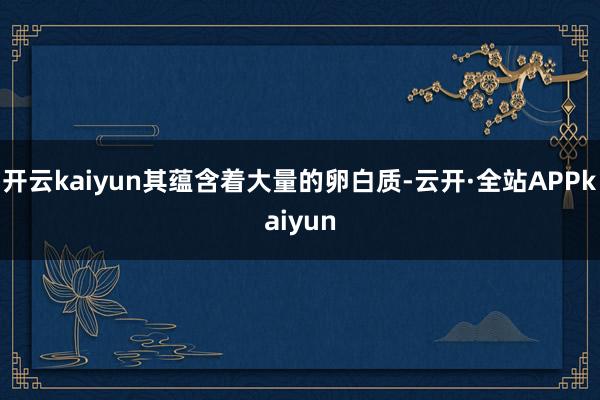 开云kaiyun其蕴含着大量的卵白质-云开·全站APPkaiyun