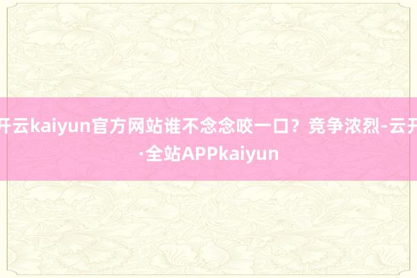 开云kaiyun官方网站谁不念念咬一口？竞争浓烈-云开·全站APPkaiyun