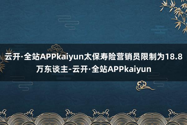 云开·全站APPkaiyun太保寿险营销员限制为18.8万东谈主-云开·全站APPkaiyun