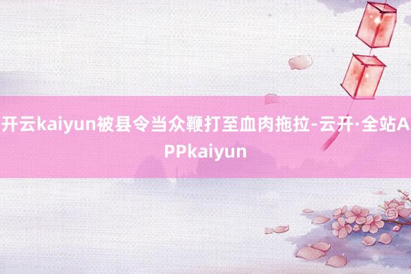 开云kaiyun被县令当众鞭打至血肉拖拉-云开·全站APPkaiyun