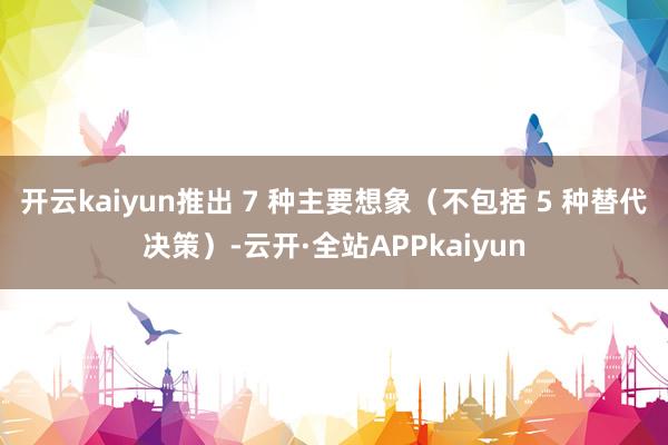 开云kaiyun推出 7 种主要想象（不包括 5 种替代决策）-云开·全站APPkaiyun