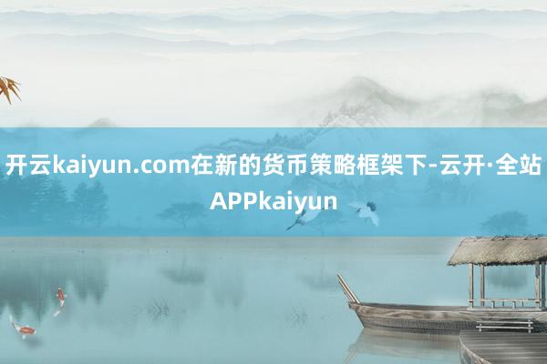 开云kaiyun.com在新的货币策略框架下-云开·全站APPkaiyun
