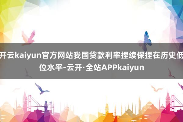 开云kaiyun官方网站我国贷款利率捏续保捏在历史低位水平-云开·全站APPkaiyun