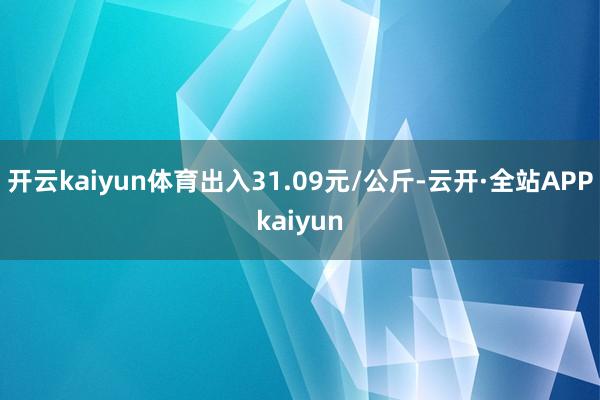开云kaiyun体育出入31.09元/公斤-云开·全站APPkaiyun