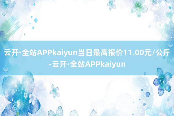 云开·全站APPkaiyun当日最高报价11.00元/公斤-云开·全站APPkaiyun