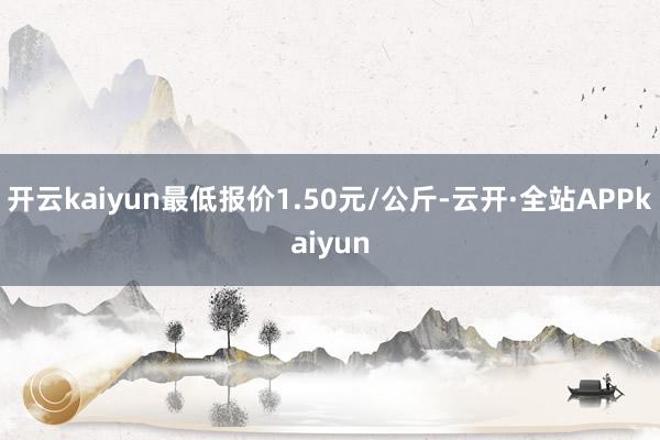 开云kaiyun最低报价1.50元/公斤-云开·全站APPkaiyun