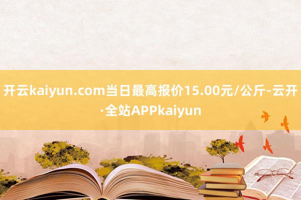 开云kaiyun.com当日最高报价15.00元/公斤-云开·全站APPkaiyun