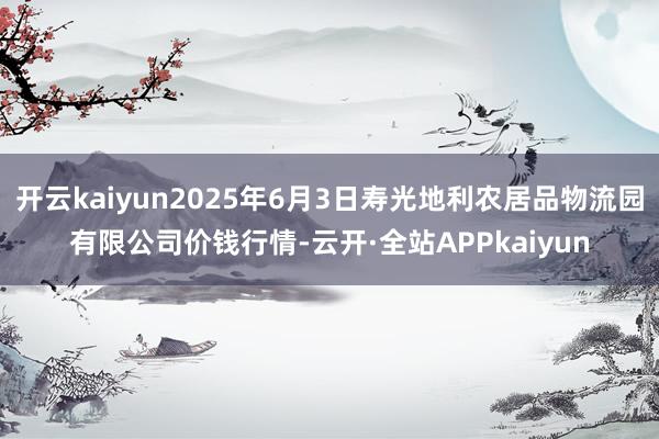 开云kaiyun2025年6月3日寿光地利农居品物流园有限公司价钱行情-云开·全站APPkaiyun
