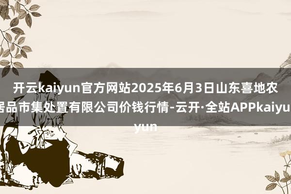 开云kaiyun官方网站2025年6月3日山东喜地农居品市集处置有限公司价钱行情-云开·全站APPkaiyun
