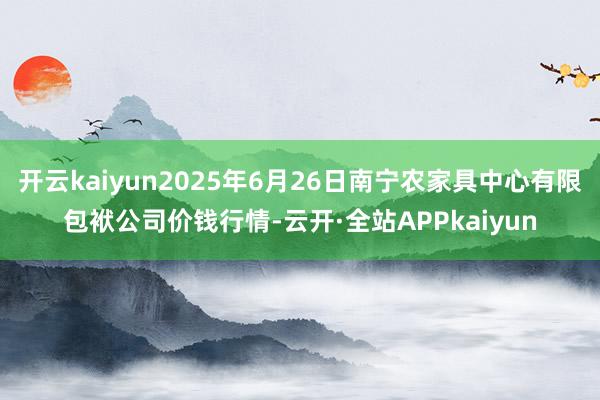 开云kaiyun2025年6月26日南宁农家具中心有限包袱公司价钱行情-云开·全站APPkaiyun