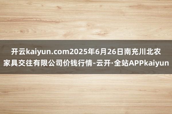 开云kaiyun.com2025年6月26日南充川北农家具交往有限公司价钱行情-云开·全站APPkaiyun