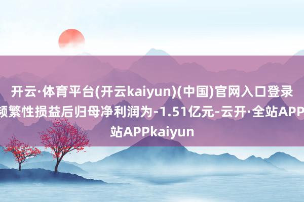 开云·体育平台(开云kaiyun)(中国)官网入口登录扣除非频繁性损益后归母净利润为-1.51亿元-云开·全站APPkaiyun