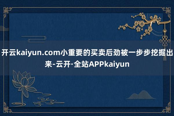 开云kaiyun.com小重要的买卖后劲被一步步挖掘出来-云开·全站APPkaiyun
