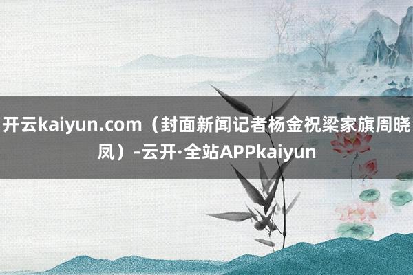 开云kaiyun.com（封面新闻记者杨金祝梁家旗周晓凤）-云开·全站APPkaiyun