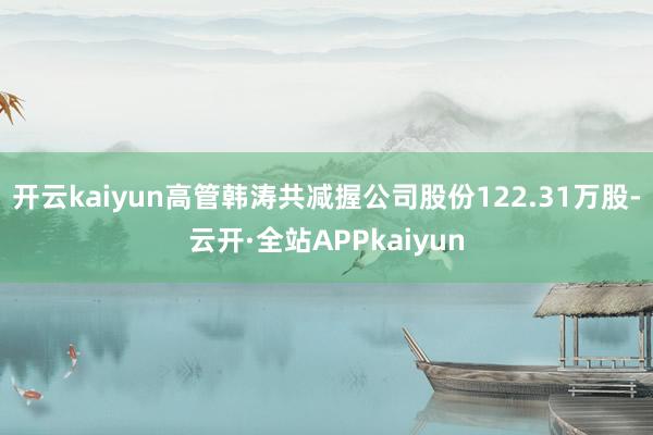 开云kaiyun高管韩涛共减握公司股份122.31万股-云开·全站APPkaiyun