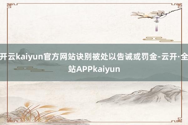 开云kaiyun官方网站诀别被处以告诫或罚金-云开·全站APPkaiyun