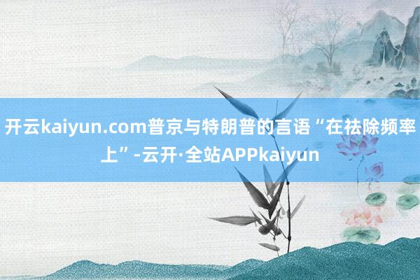 开云kaiyun.com普京与特朗普的言语“在祛除频率上”-云开·全站APPkaiyun