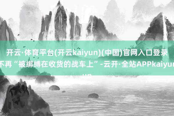 开云·体育平台(开云kaiyun)(中国)官网入口登录不再“被绑缚在收货的战车上”-云开·全站APPkaiyun