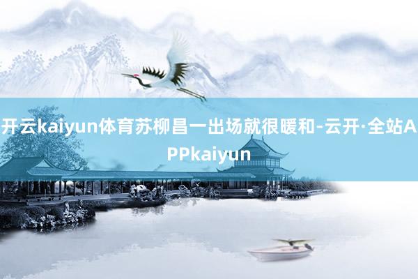 开云kaiyun体育苏柳昌一出场就很暖和-云开·全站APPkaiyun