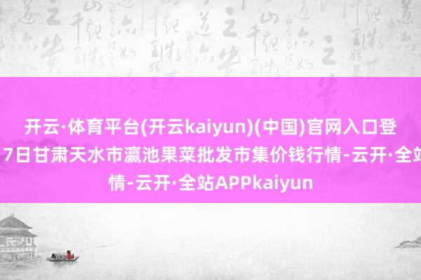 开云·体育平台(开云kaiyun)(中国)官网入口登录2025年8月7日甘肃天水市瀛池果菜批发市集价钱行情-云开·全站APPkaiyun