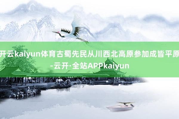 开云kaiyun体育古蜀先民从川西北高原参加成皆平原-云开·全站APPkaiyun