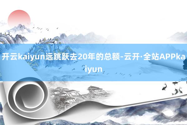 开云kaiyun远跳跃去20年的总额-云开·全站APPkaiyun
