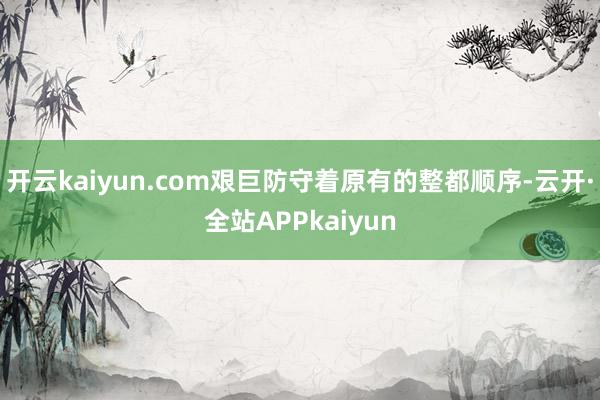 开云kaiyun.com艰巨防守着原有的整都顺序-云开·全站APPkaiyun