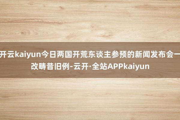 开云kaiyun今日两国开荒东谈主参预的新闻发布会一改畴昔旧例-云开·全站APPkaiyun
