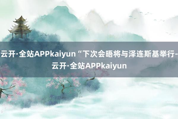 云开·全站APPkaiyun“下次会晤将与泽连斯基举行-云开·全站APPkaiyun